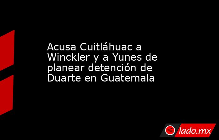 Acusa Cuitláhuac a Winckler y a Yunes de planear detención de Duarte en Guatemala. Noticias en tiempo real