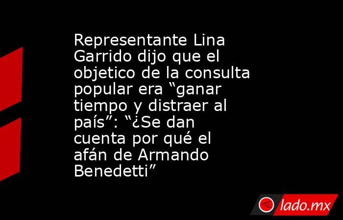 Representante Lina Garrido dijo que el objetico de la consulta popular era “ganar tiempo y distraer al país”: “¿Se dan cuenta por qué el afán de Armando Benedetti”. Noticias en tiempo real
