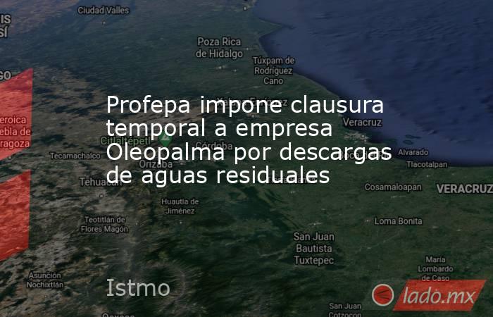 Profepa impone clausura temporal a empresa Oleopalma por descargas de aguas residuales. Noticias en tiempo real