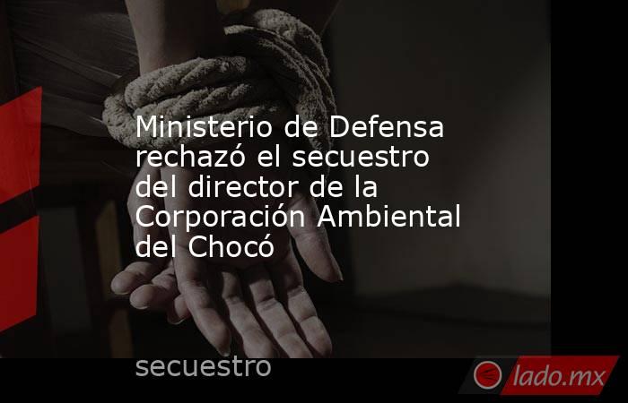 Ministerio de Defensa rechazó el secuestro del director de la Corporación Ambiental del Chocó. Noticias en tiempo real
