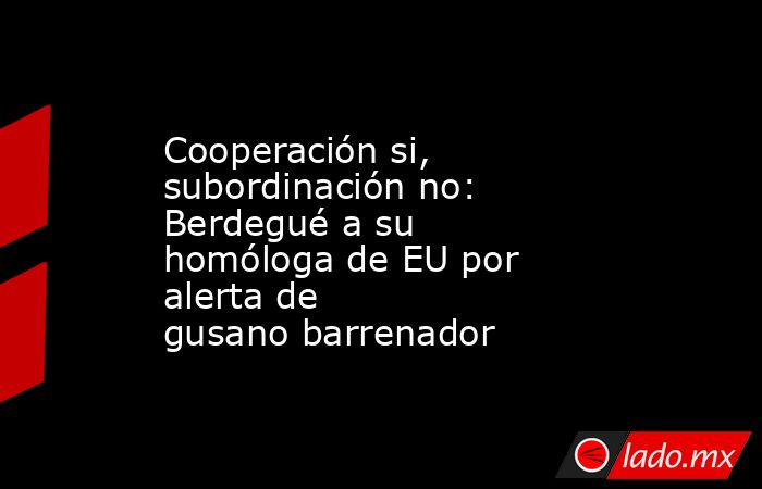 Cooperación si, subordinación no: Berdegué a su homóloga de EU por alerta de gusano barrenador. Noticias en tiempo real