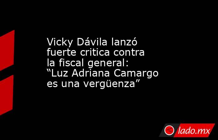 Vicky Dávila lanzó fuerte critica contra la fiscal general: “Luz Adriana Camargo es una vergüenza”. Noticias en tiempo real