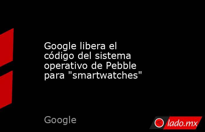 Google libera el código del sistema operativo de Pebble para 