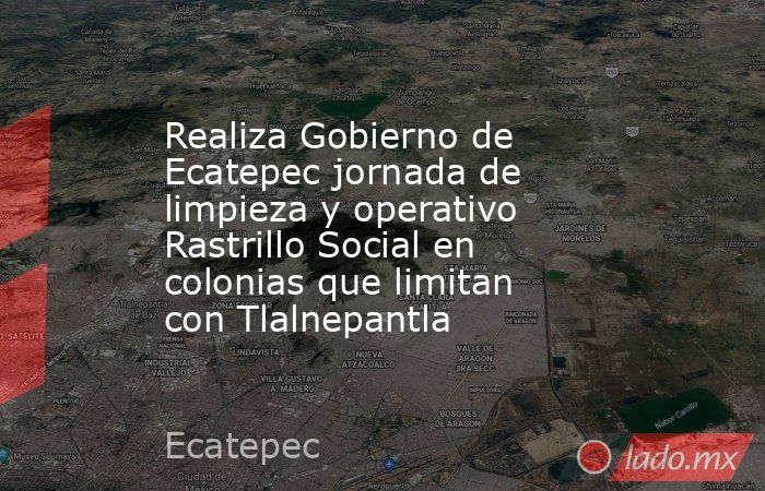 Realiza Gobierno de Ecatepec jornada de limpieza y operativo Rastrillo Social en colonias que limitan con Tlalnepantla. Noticias en tiempo real