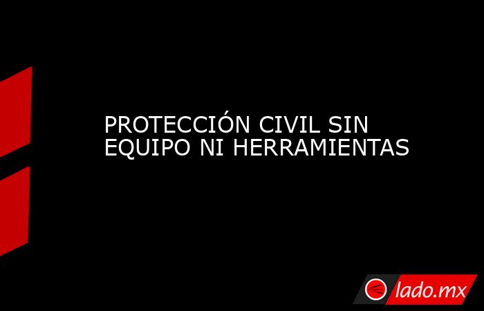 PROTECCIÓN CIVIL SIN EQUIPO NI HERRAMIENTAS. Noticias en tiempo real