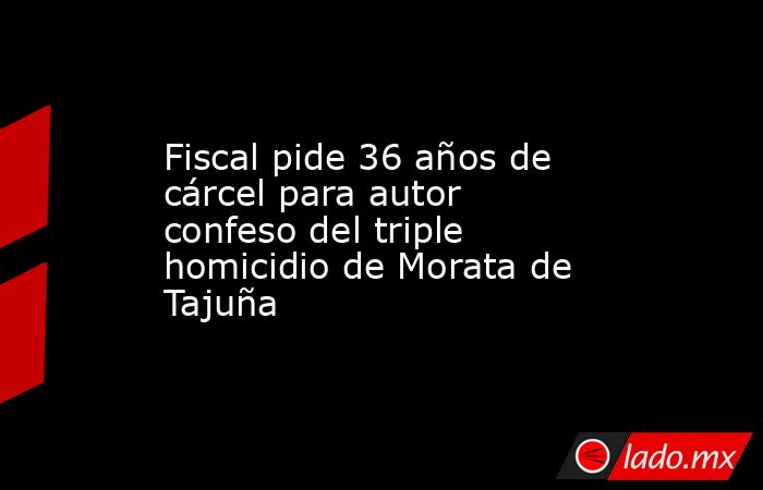 Fiscal pide 36 años de cárcel para autor confeso del triple homicidio de Morata de Tajuña. Noticias en tiempo real
