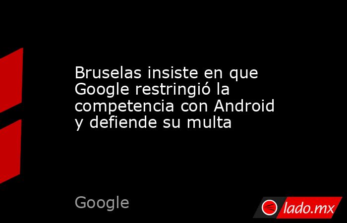 Bruselas insiste en que Google restringió la competencia con Android y defiende su multa. Noticias en tiempo real