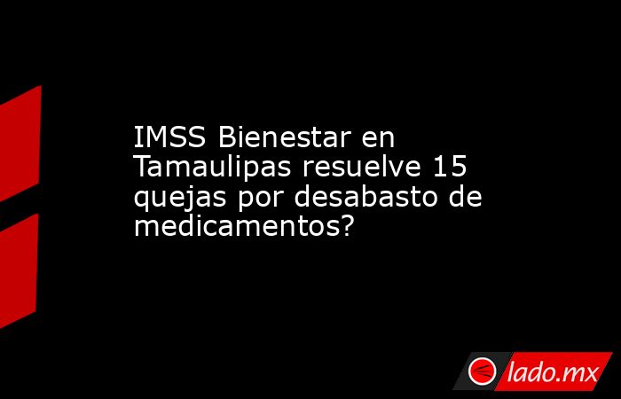 IMSS Bienestar en Tamaulipas resuelve 15 quejas por desabasto de medicamentos?. Noticias en tiempo real