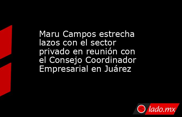 Maru Campos estrecha lazos con el sector privado en reunión con el Consejo Coordinador Empresarial en Juárez. Noticias en tiempo real