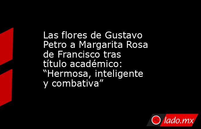 Las flores de Gustavo Petro a Margarita Rosa de Francisco tras título académico: “Hermosa, inteligente y combativa”. Noticias en tiempo real