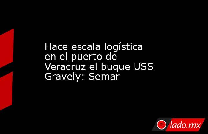 Hace escala logística en el puerto de Veracruz el buque USS Gravely: Semar. Noticias en tiempo real