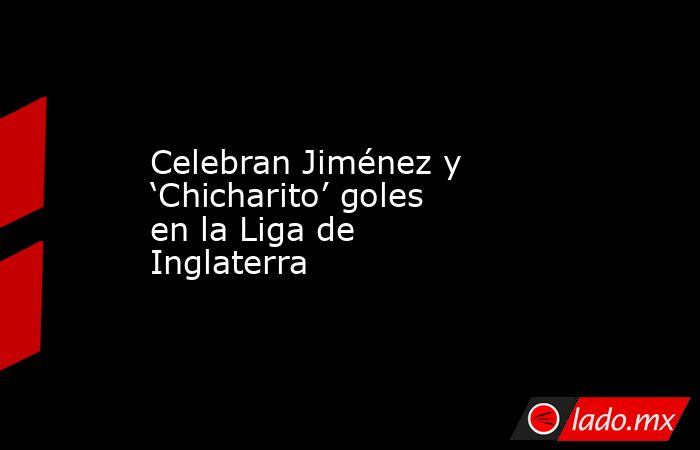 Celebran Jiménez y ‘Chicharito’ goles en la Liga de Inglaterra. Noticias en tiempo real