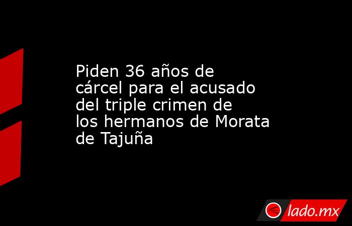 Piden 36 años de cárcel para el acusado del triple crimen de los hermanos de Morata de Tajuña. Noticias en tiempo real