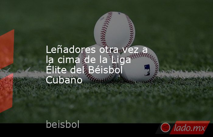 Leñadores otra vez a la cima de la Liga Élite del Béisbol Cubano. Noticias en tiempo real