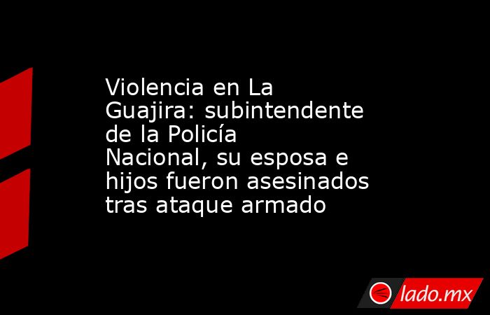 Violencia en La Guajira: subintendente de la Policía Nacional, su esposa e hijos fueron asesinados tras ataque armado. Noticias en tiempo real