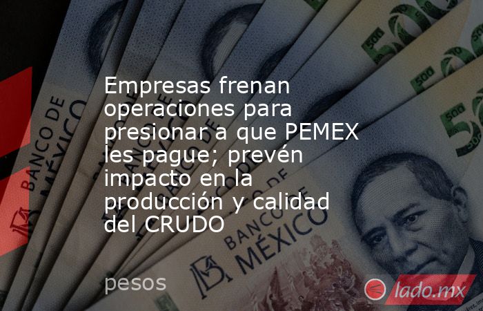 Empresas frenan operaciones para presionar a que PEMEX les pague; prevén impacto en la producción y calidad del CRUDO. Noticias en tiempo real