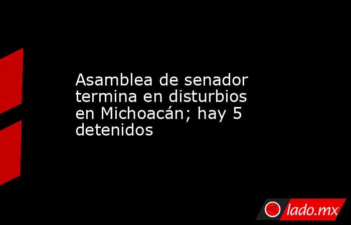 Asamblea de senador termina en disturbios en Michoacán; hay 5 detenidos. Noticias en tiempo real