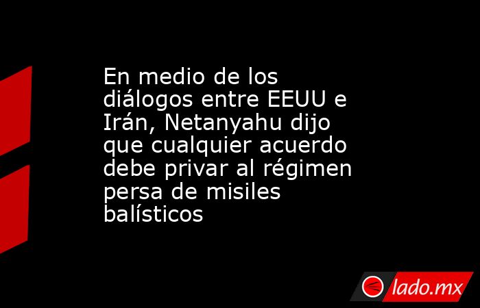 En medio de los diálogos entre EEUU e Irán, Netanyahu dijo que cualquier acuerdo debe privar al régimen persa de misiles balísticos. Noticias en tiempo real