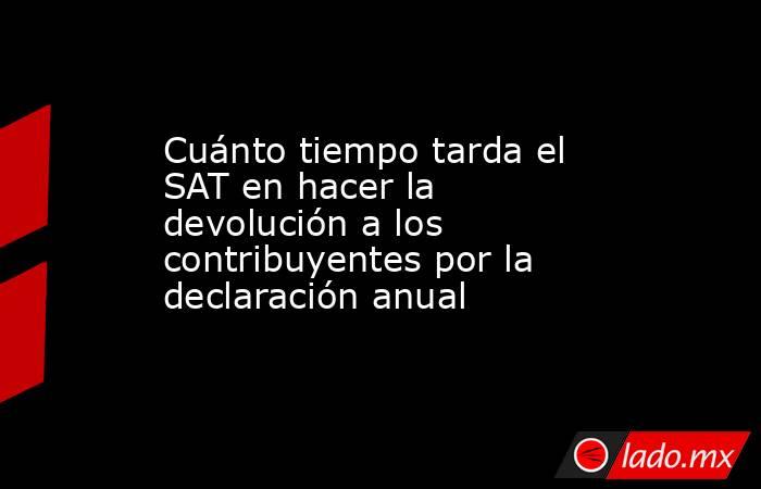 Cuánto tiempo tarda el SAT en hacer la devolución a los contribuyentes por la declaración anual . Noticias en tiempo real