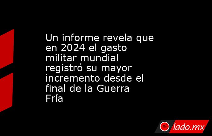 Un informe revela que en 2024 el gasto militar mundial registró su mayor incremento desde el final de la Guerra Fría. Noticias en tiempo real
