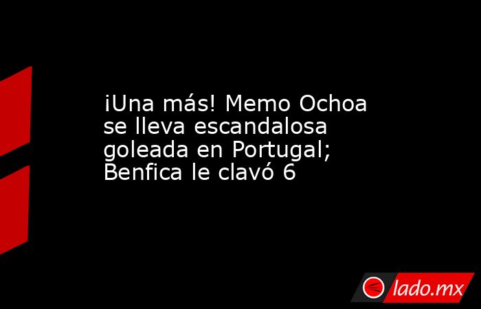¡Una más! Memo Ochoa se lleva escandalosa goleada en Portugal; Benfica le clavó 6. Noticias en tiempo real