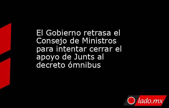 El Gobierno retrasa el Consejo de Ministros para intentar cerrar el apoyo de Junts al decreto ómnibus. Noticias en tiempo real