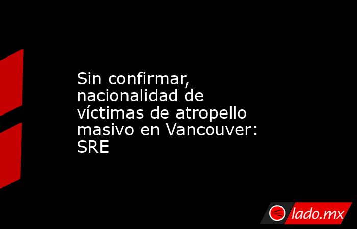 Sin confirmar, nacionalidad de víctimas de atropello masivo en Vancouver: SRE. Noticias en tiempo real
