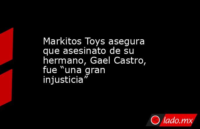 Markitos Toys asegura que asesinato de su hermano, Gael Castro, fue “una gran injusticia”. Noticias en tiempo real