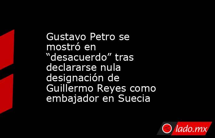 Gustavo Petro se mostró en “desacuerdo” tras declararse nula designación de Guillermo Reyes como embajador en Suecia   . Noticias en tiempo real
