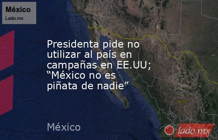 Presidenta pide no utilizar al país en campañas en EE.UU; “México no es piñata de nadie”. Noticias en tiempo real