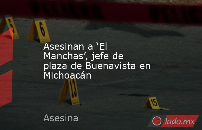 Asesinan a ‘El Manchas’, jefe de plaza de Buenavista en Michoacán. Noticias en tiempo real