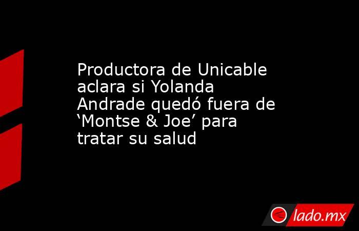 Productora de Unicable aclara si Yolanda Andrade quedó fuera de ‘Montse & Joe’ para tratar su salud. Noticias en tiempo real