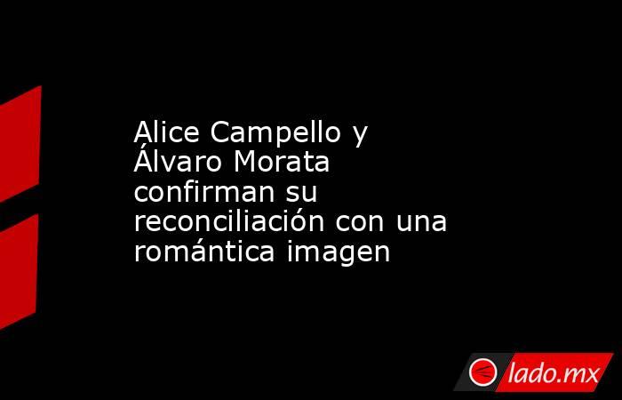 Alice Campello y Álvaro Morata confirman su reconciliación con una romántica imagen. Noticias en tiempo real