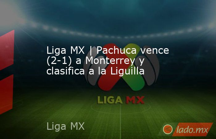 Liga MX | Pachuca vence (2-1) a Monterrey y clasifica a la Liguilla. Noticias en tiempo real