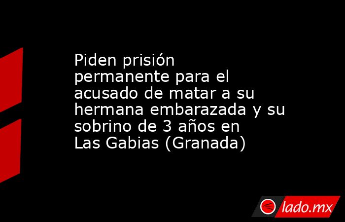 Piden prisión permanente para el acusado de matar a su hermana embarazada y su sobrino de 3 años en Las Gabias (Granada). Noticias en tiempo real