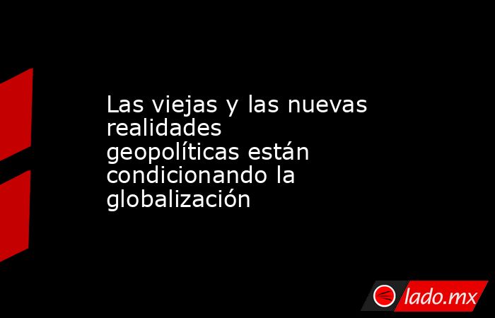 Las viejas y las nuevas realidades geopolíticas están condicionando la globalización . Noticias en tiempo real