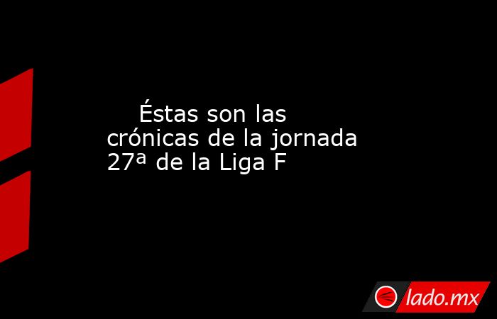                                                                             Éstas son las crónicas de la jornada 27ª de la Liga F                                                                        . Noticias en tiempo real