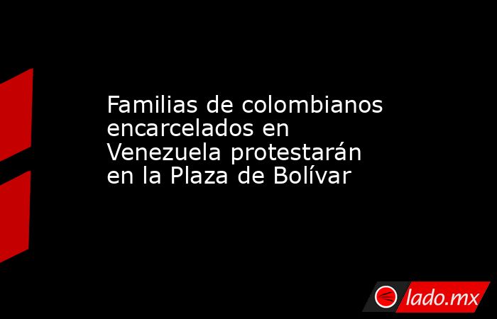 Familias de colombianos encarcelados en Venezuela protestarán en la Plaza de Bolívar . Noticias en tiempo real