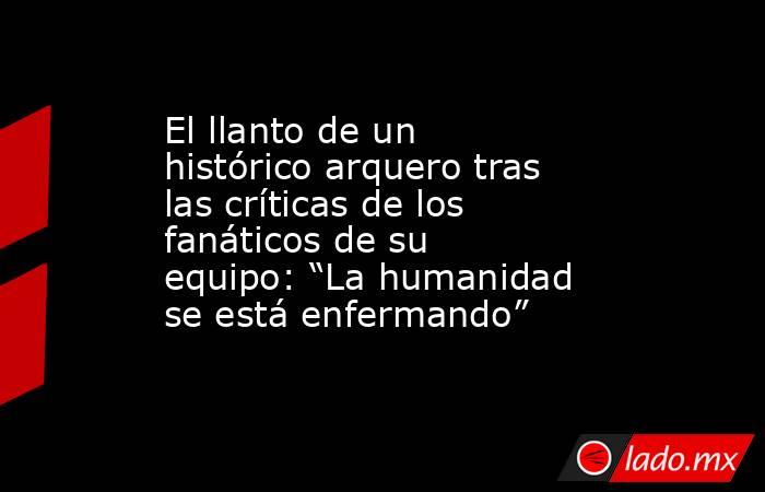 El llanto de un histórico arquero tras las críticas de los fanáticos de su equipo: “La humanidad se está enfermando” . Noticias en tiempo real