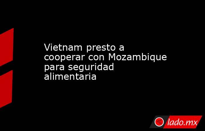 Vietnam presto a cooperar con Mozambique para seguridad alimentaria. Noticias en tiempo real
