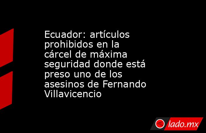 Ecuador: artículos prohibidos en la cárcel de máxima seguridad donde está preso uno de los asesinos de Fernando Villavicencio. Noticias en tiempo real
