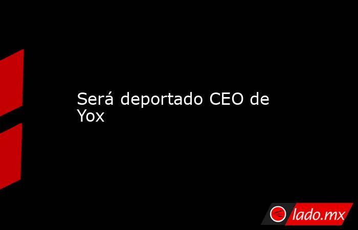 Será deportado CEO de Yox. Noticias en tiempo real
