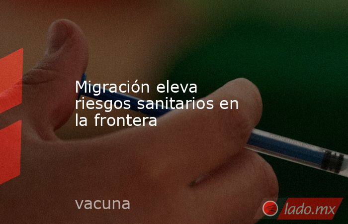 Migración eleva riesgos sanitarios en la frontera . Noticias en tiempo real