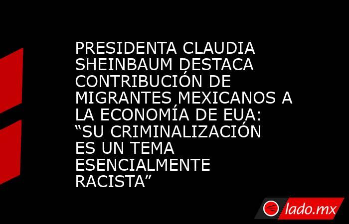 PRESIDENTA CLAUDIA SHEINBAUM DESTACA CONTRIBUCIÓN DE MIGRANTES MEXICANOS A LA ECONOMÍA DE EUA: “SU CRIMINALIZACIÓN ES UN TEMA ESENCIALMENTE RACISTA”. Noticias en tiempo real