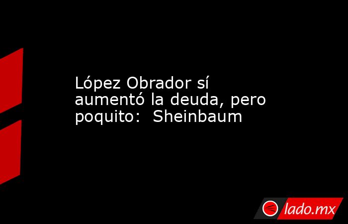 López Obrador sí aumentó la deuda, pero poquito:  Sheinbaum. Noticias en tiempo real