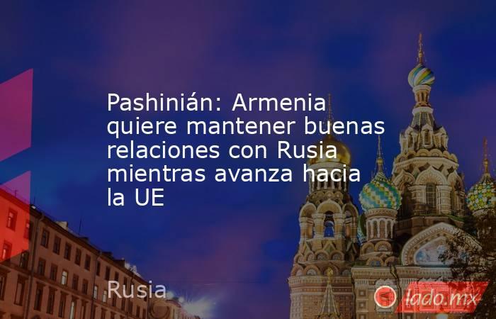 Pashinián: Armenia quiere mantener buenas relaciones con Rusia mientras avanza hacia la UE. Noticias en tiempo real