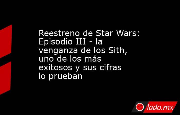 Reestreno de Star Wars: Episodio III - la venganza de los Sith, uno de los más exitosos y sus cifras lo prueban. Noticias en tiempo real