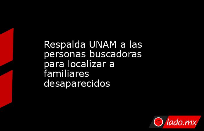 Respalda UNAM a las personas buscadoras para localizar a familiares desaparecidos. Noticias en tiempo real
