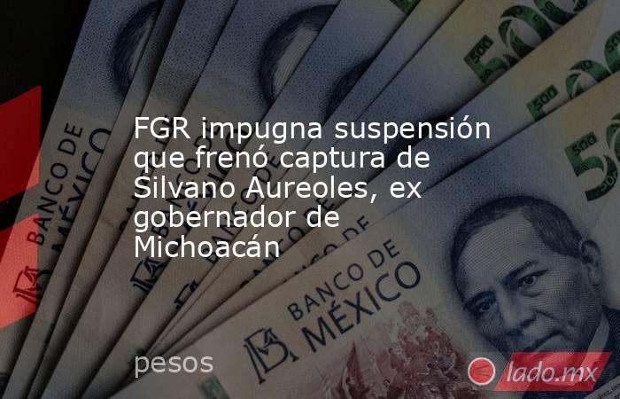 FGR impugna suspensión que frenó captura de Silvano Aureoles, ex gobernador de Michoacán. Noticias en tiempo real