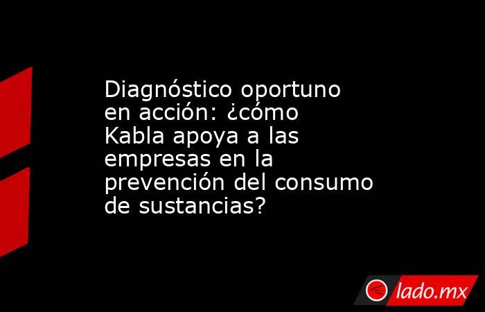 Diagnóstico oportuno en acción: ¿cómo Kabla apoya a las empresas en la prevención del consumo de sustancias?. Noticias en tiempo real